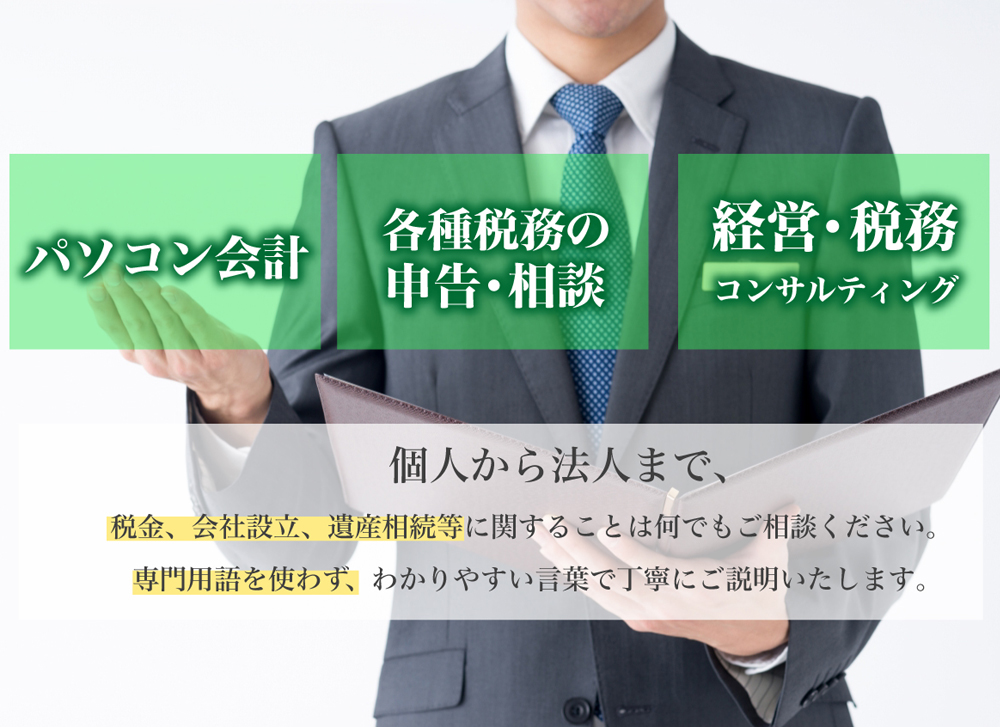パソコン会計| 各種税務の申告・相談| 経営・税務コンサルティング| 個人から法人まで、 税金、会社設立、遺産相続等に関することは何でもご相談ください。 専門用語を使わず、わかりやすい言葉で丁寧にご説明いたします。