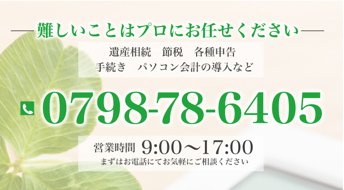 難しいことはプロにお任せください 遺産相続 節税 各種申告・手続き パソコン会計の導入など ＴＥＬ.0798-78-6405 営業時間 9：00～17：00 まずはお電話にてお気軽にご相談ください 